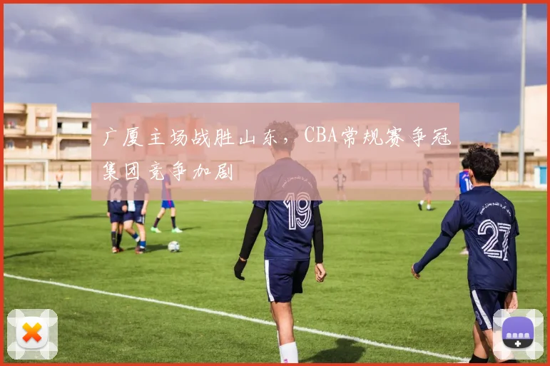 广厦主场战胜山东,CBA常规赛争冠集团竞争加剧