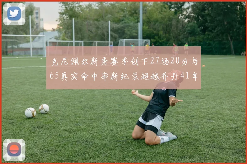 克尼佩尔新秀赛季创下27场20分与65真实命中率新纪录超越乔丹41年历史