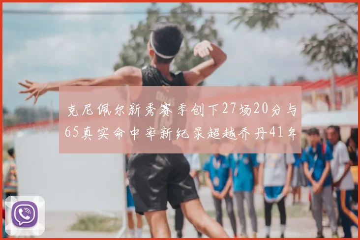 克尼佩尔新秀赛季创下27场20分与65真实命中率新纪录超越乔丹41年历史
