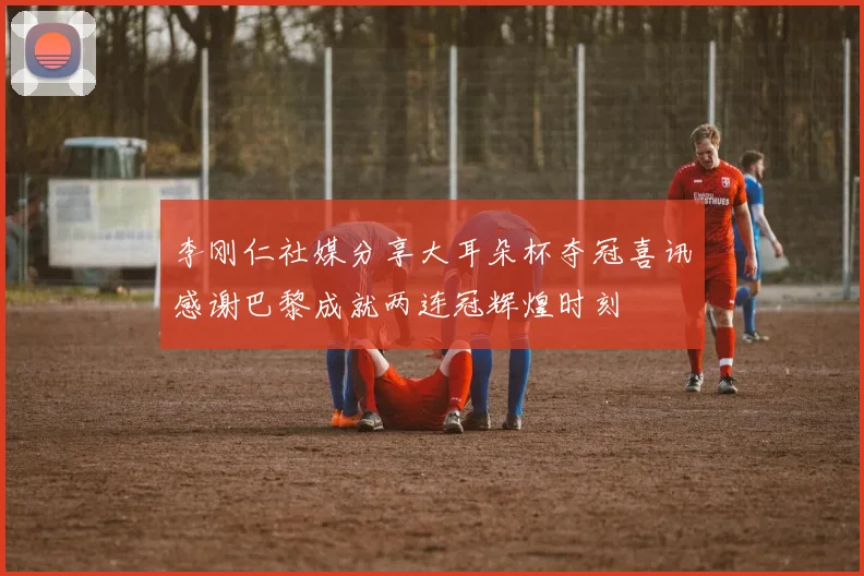 李刚仁社媒分享大耳朵杯夺冠喜讯感谢巴黎成就两连冠辉煌时刻