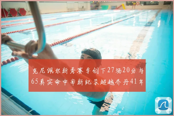 克尼佩尔新秀赛季创下27场20分与65真实命中率新纪录超越乔丹41年历史