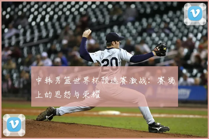 中韩男篮世界杯预选赛激战:赛场上的恩怨与荣耀