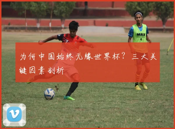 为何中国始终无缘世界杯？三大关键因素剖析