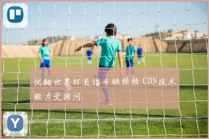 优酷世界杯直播卡顿频频 CDN技术能力受拷问