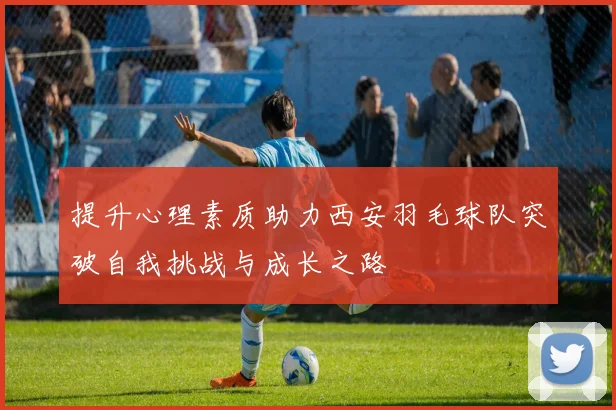 提升心理素质助力西安羽毛球队突破自我挑战与成长之路