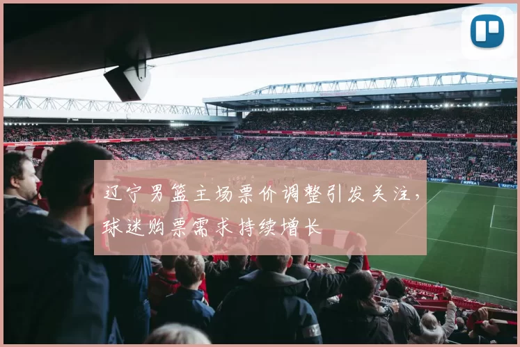 辽宁男篮主场票价调整引发关注,球迷购票需求持续增长