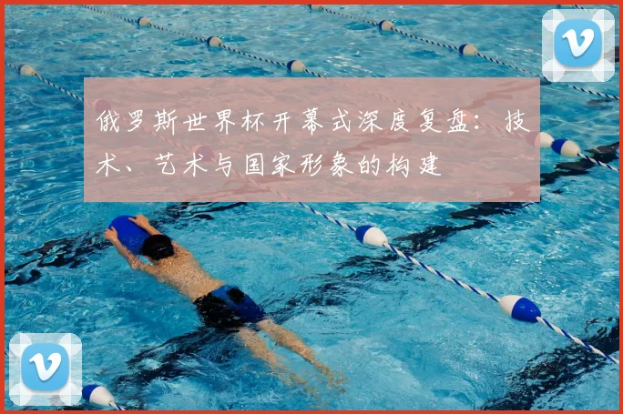 俄罗斯世界杯开幕式深度复盘：技术、艺术与国家形象的构建