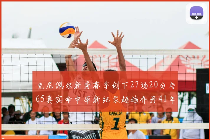 克尼佩尔新秀赛季创下27场20分与65真实命中率新纪录超越乔丹41年历史