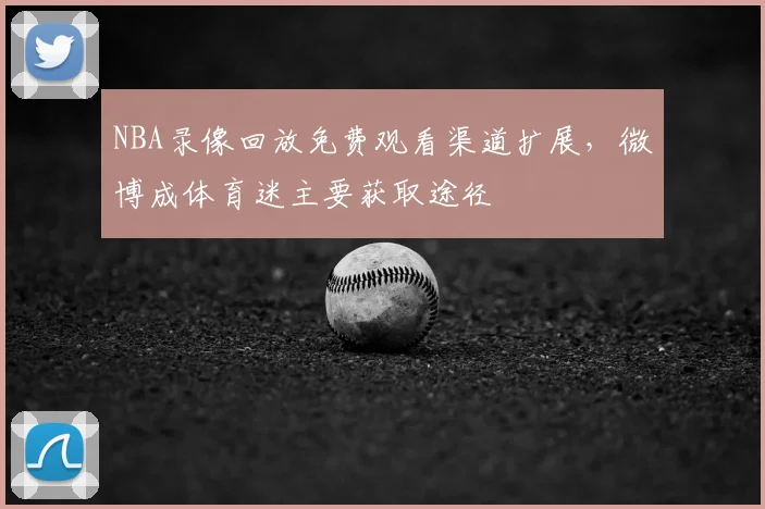 NBA录像回放免费观看渠道扩展,微博成体育迷主要获取途径