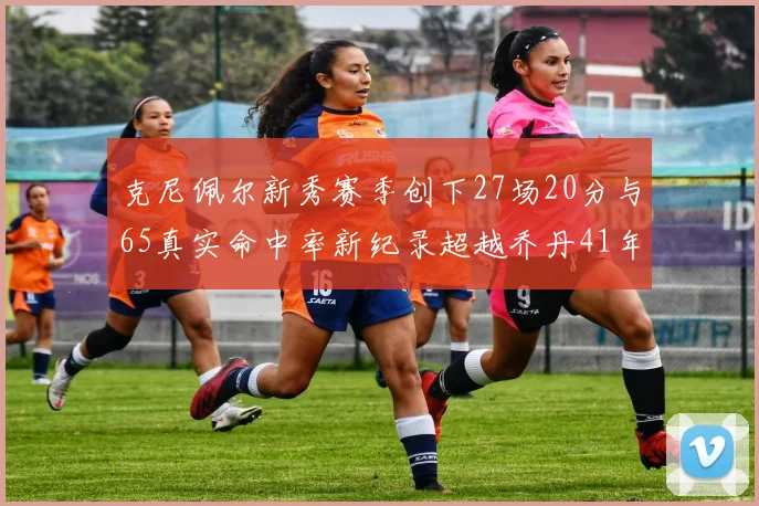 克尼佩尔新秀赛季创下27场20分与65真实命中率新纪录超越乔丹41年历史