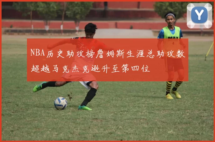 NBA历史助攻榜詹姆斯生涯总助攻数超越马克杰克逊升至第四位