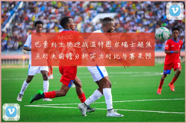 巴素利主场迎战温特图尔瑞士超焦点对决前瞻分析实力对比与赛果预测