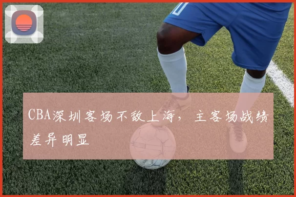 CBA深圳客场不敌上海,主客场战绩差异明显