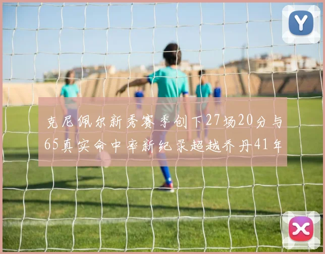 克尼佩尔新秀赛季创下27场20分与65真实命中率新纪录超越乔丹41年历史