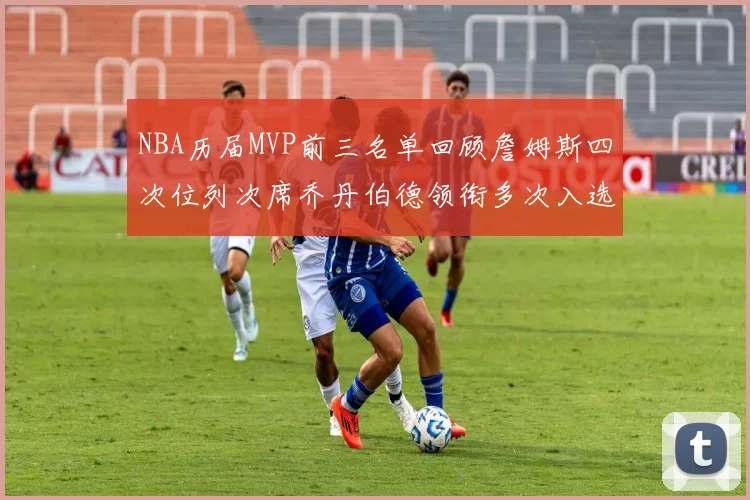 NBA历届MVP前三名单回顾詹姆斯四次位列次席乔丹伯德领衔多次入选