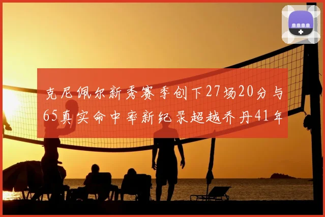 克尼佩尔新秀赛季创下27场20分与65真实命中率新纪录超越乔丹41年历史