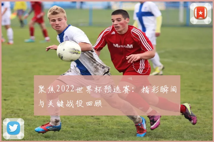 聚焦2022世界杯预选赛：精彩瞬间与关键战役回顾
