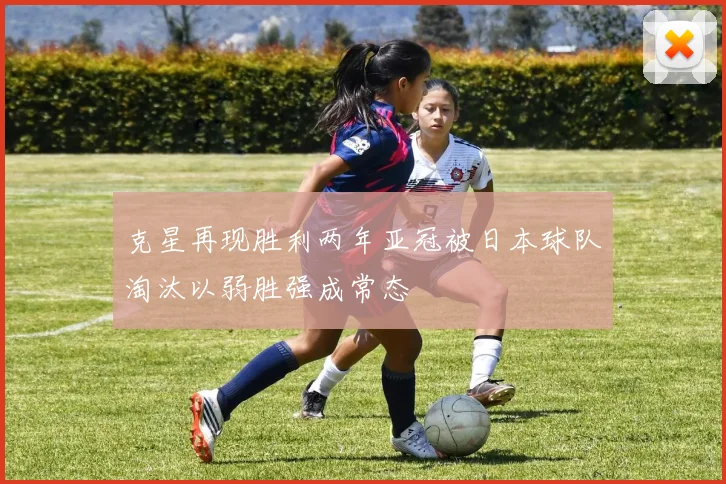克星再现胜利两年亚冠被日本球队淘汰以弱胜强成常态