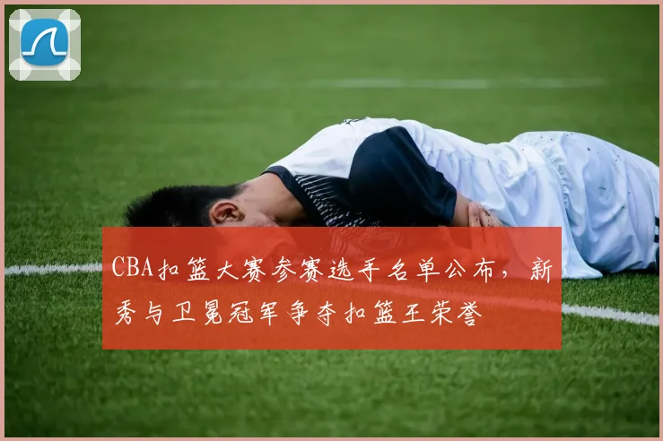 CBA扣篮大赛参赛选手名单公布,新秀与卫冕冠军争夺扣篮王荣誉