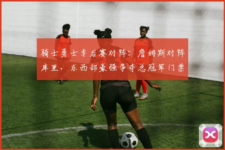 骑士勇士季后赛对阵：詹姆斯对阵库里，东西部豪强争夺总冠军门票