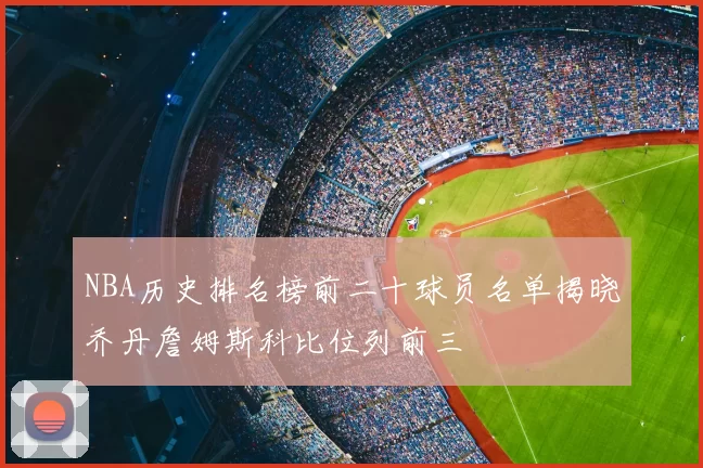 NBA历史排名榜前二十球员名单揭晓乔丹詹姆斯科比位列前三