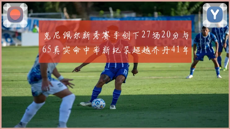 克尼佩尔新秀赛季创下27场20分与65真实命中率新纪录超越乔丹41年历史