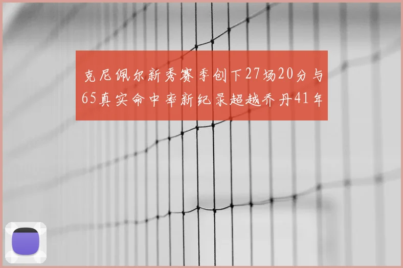 克尼佩尔新秀赛季创下27场20分与65真实命中率新纪录超越乔丹41年历史