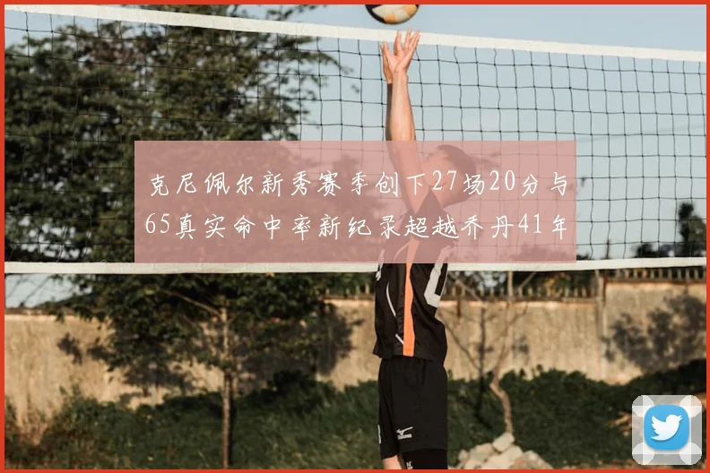 克尼佩尔新秀赛季创下27场20分与65真实命中率新纪录超越乔丹41年历史