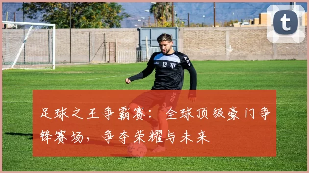 足球之王争霸赛：全球顶级豪门争锋赛场，争夺荣耀与未来