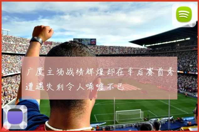 广厦主场战绩辉煌却在季后赛首秀遭遇失利令人唏嘘不已