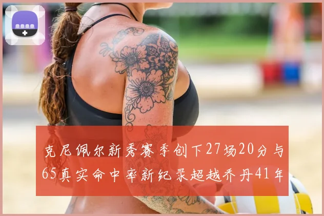 克尼佩尔新秀赛季创下27场20分与65真实命中率新纪录超越乔丹41年历史