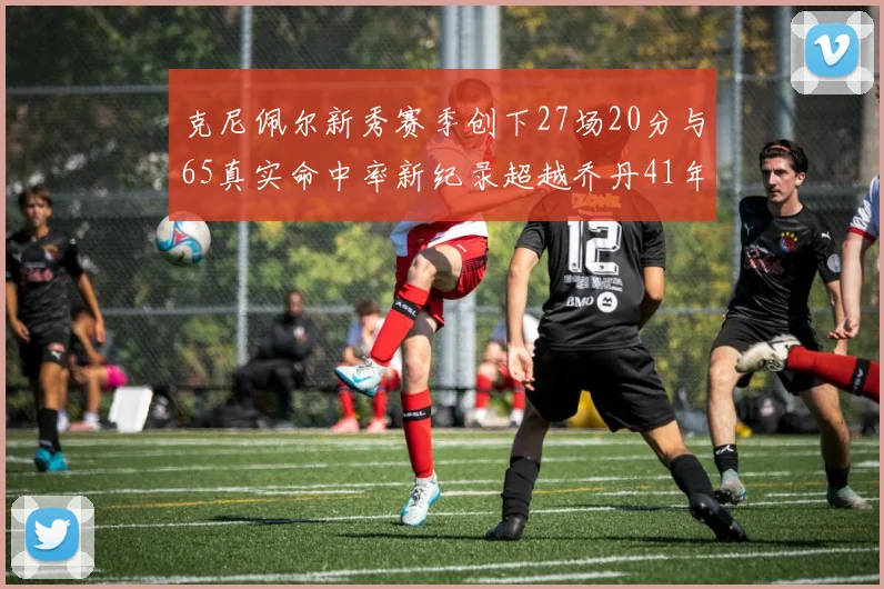 克尼佩尔新秀赛季创下27场20分与65真实命中率新纪录超越乔丹41年历史