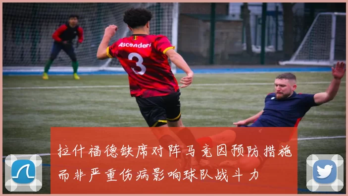 拉什福德缺席对阵马竞因预防措施而非严重伤病影响球队战斗力