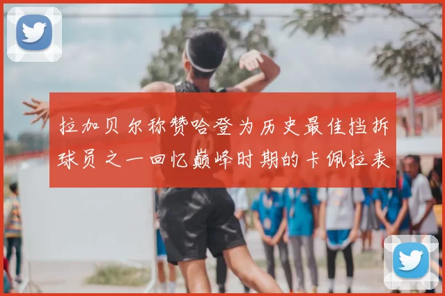 拉加贝尔称赞哈登为历史最佳挡拆球员之一回忆巅峰时期的卡佩拉表现
