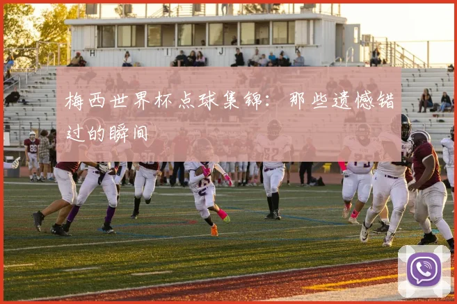 梅西世界杯点球集锦：那些遗憾错过的瞬间