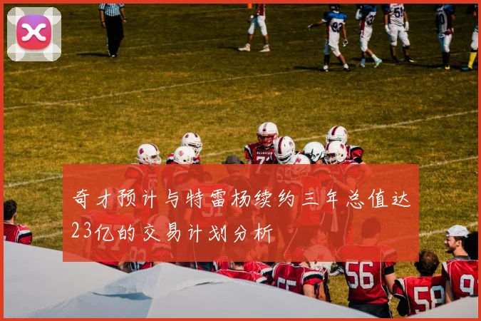 奇才预计与特雷杨续约三年总值达23亿的交易计划分析
