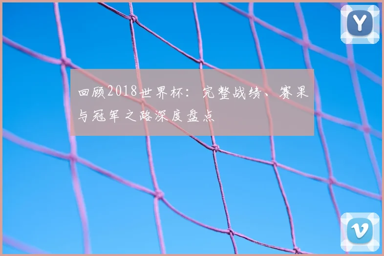 回顾2018世界杯：完整战绩、赛果与冠军之路深度盘点