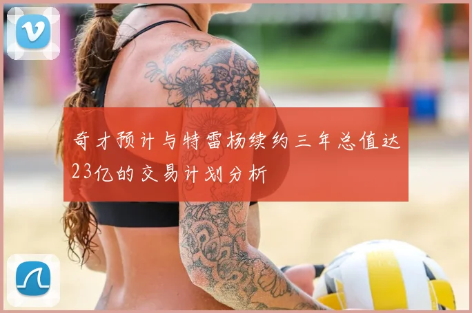 奇才预计与特雷杨续约三年总值达23亿的交易计划分析