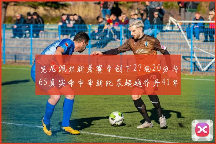 克尼佩尔新秀赛季创下27场20分与65真实命中率新纪录超越乔丹41年历史