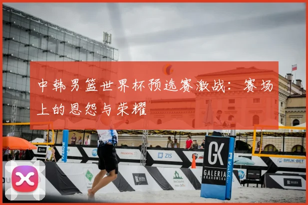 中韩男篮世界杯预选赛激战：赛场上的恩怨与荣耀