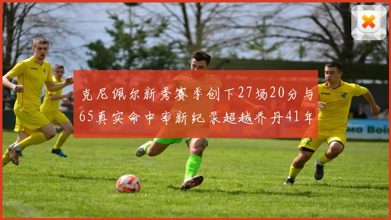 克尼佩尔新秀赛季创下27场20分与65真实命中率新纪录超越乔丹41年历史