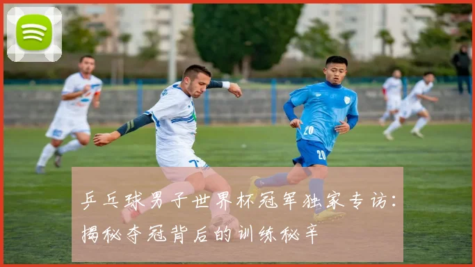 乒乓球男子世界杯冠军独家专访：揭秘夺冠背后的训练秘辛