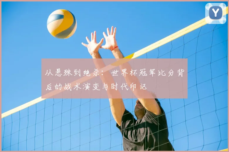 从悬殊到绝杀:世界杯冠军比分背后的战术演变与时代印记