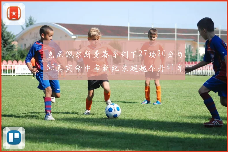 克尼佩尔新秀赛季创下27场20分与65真实命中率新纪录超越乔丹41年历史