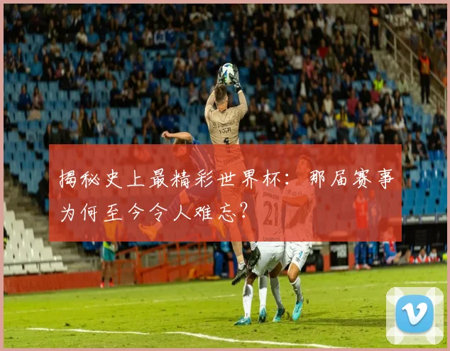 揭秘史上最精彩世界杯:那届赛事为何至今令人难忘?