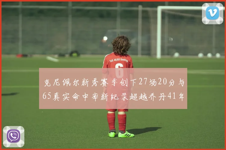 克尼佩尔新秀赛季创下27场20分与65真实命中率新纪录超越乔丹41年历史