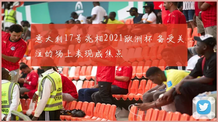 意大利17号亮相2021欧洲杯 备受关注的场上表现成焦点
