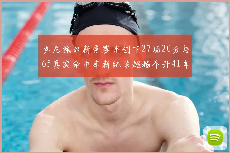 克尼佩尔新秀赛季创下27场20分与65真实命中率新纪录超越乔丹41年历史