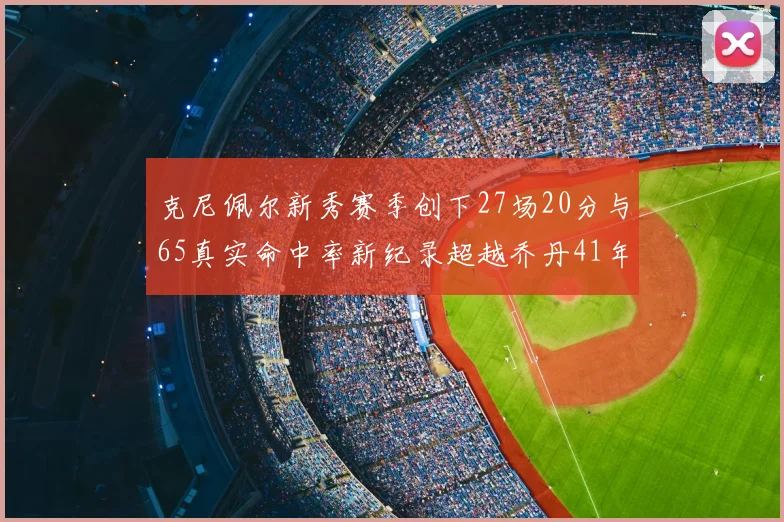 克尼佩尔新秀赛季创下27场20分与65真实命中率新纪录超越乔丹41年历史