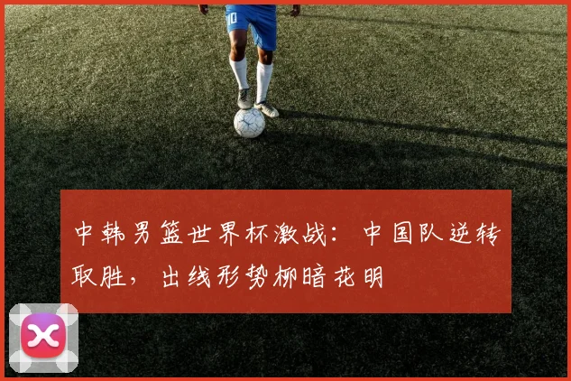 中韩男篮世界杯激战：中国队逆转取胜，出线形势柳暗花明